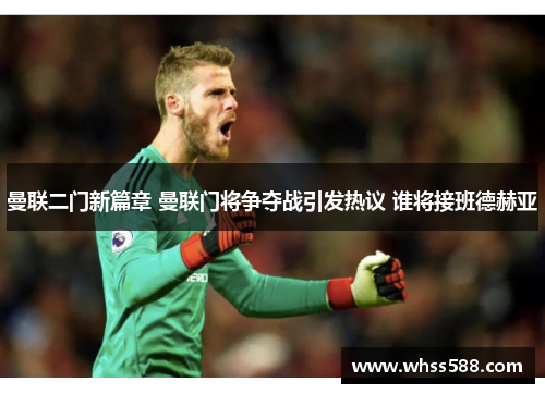 曼联二门新篇章 曼联门将争夺战引发热议 谁将接班德赫亚